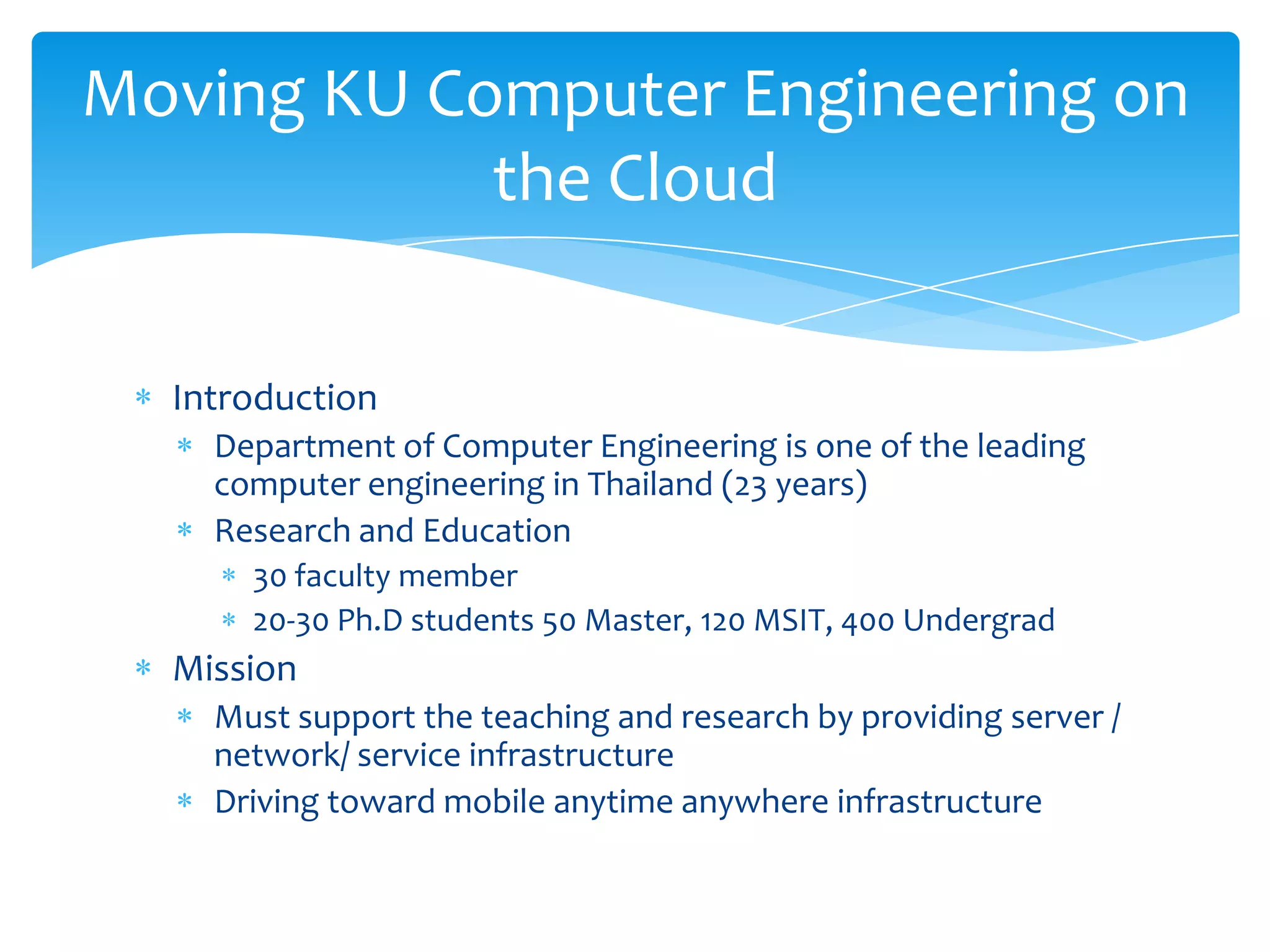 Moving KU Computer Engineering on
            the Cloud

  Introduction
    Department of Computer Engineering is one of the leading
    computer engineering in Thailand (23 years)
    Research and Education
      30 faculty member
      20-30 Ph.D students 50 Master, 120 MSIT, 400 Undergrad
  Mission
    Must support the teaching and research by providing server /
    network/ service infrastructure
    Driving toward mobile anytime anywhere infrastructure
 
