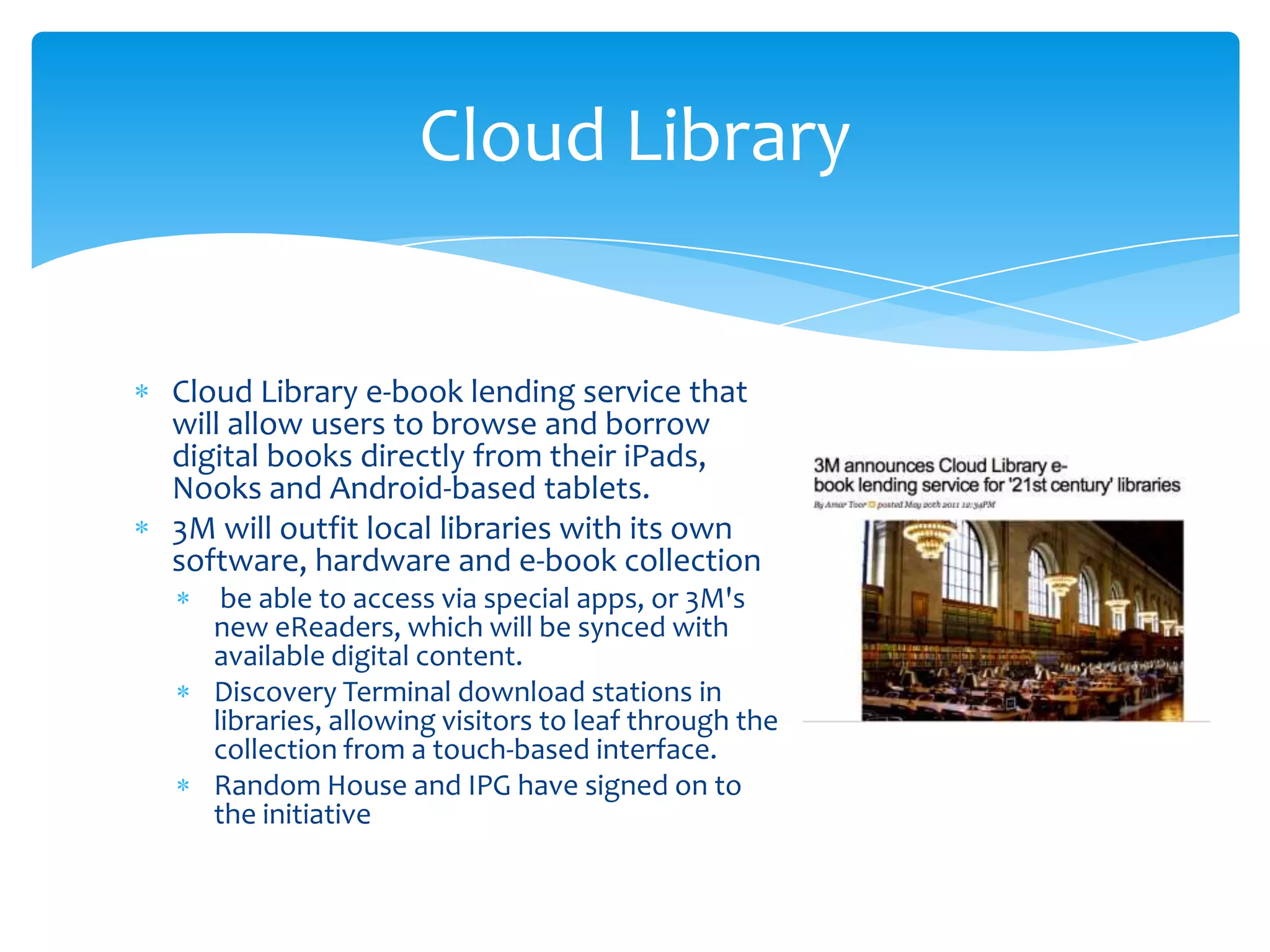 Cloud Library


Cloud Library e-book lending service that
will allow users to browse and borrow
digital books directly from their iPads,
Nooks and Android-based tablets.
3M will outfit local libraries with its own
software, hardware and e-book collection
    be able to access via special apps, or 3M's
   new eReaders, which will be synced with
   available digital content.
   Discovery Terminal download stations in
   libraries, allowing visitors to leaf through the
   collection from a touch-based interface.
   Random House and IPG have signed on to
   the initiative
 