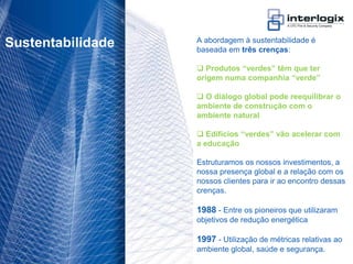 A abordagem à sustentabilidade é
 Sustentabilidade                   baseada em três crenças:

                                     Produtos “verdes” têm que ter
                                    origem numa companhia “verde”

                                     O diálogo global pode reequilibrar o
                                    ambiente de construção com o
                                    ambiente natural

                                     Edifícios “verdes” vão acelerar com
                                    a educação

                                    Estruturamos os nossos investimentos, a
                                    nossa presença global e a relação com os
                                    nossos clientes para ir ao encontro dessas
                                    crenças.

                                    1988 - Entre os pioneiros que utilizaram
                                    objetivos de redução energética

                                    1997 - Utilização de métricas relativas ao
                                    ambiente global, saúde e segurança.
UTC Fire & Security Portugal - 10
 