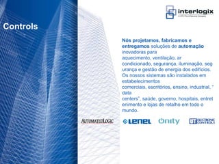 Controls
                                    Nós projetamos, fabricamos e
                                    entregamos soluções de automação
                                    inovadoras para
                                    aquecimento, ventilação, ar
                                    condicionado, segurança, iluminação, seg
                                    urança e gestão de energia dos edifícios.
                                    Os nossos sistemas são instalados em
                                    estabelecimentos
                                    comerciais, escritórios, ensino, industrial, “
                                    data
                                    centers”, saúde, governo, hospitais, entret
                                    enimento e lojas de retalho em todo o
                                    mundo.




UTC Fire & Security Portugal - 13
 