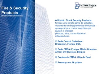 Fire & Security
 Products
 http://www.utcfssecurityproducts.eu



                                       A Divisão Fire & Security Products
                                       fornece uma ampla gama de soluções
                                       inovadoras em equipamentos eletrónicos
                                       de segurança e contra incêndios que
                                       ajudam a proteger
                                       pessoas, bens, comunidades e
                                       infraestruturas.

                                        Sede Central Global em
                                       Bradenton, Florida, EUA

                                        Sede EMEA (Europa, Médio Oriente e
                                       África) em Bruxelas, Bélgica

                                        Presidente EMEA: Otto de Bont

                                        Presença em 26 países



UTC Fire & Security Portugal - 15
 