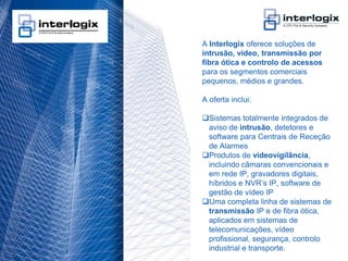 A Interlogix oferece soluções de
                                    intrusão, vídeo, transmissão por
                                    fibra ótica e controlo de acessos
                                    para os segmentos comerciais
                                    pequenos, médios e grandes.

                                    A oferta inclui:

                                    Sistemas totalmente integrados de
                                     aviso de intrusão, detetores e
                                     software para Centrais de Receção
                                     de Alarmes
                                    Produtos de videovigilância,
                                     incluindo câmaras convencionais e
                                     em rede IP, gravadores digitais,
                                     híbridos e NVR’s IP, software de
                                     gestão de vídeo IP
                                    Uma completa linha de sistemas de
                                     transmissão IP e de fibra ótica,
                                     aplicados em sistemas de
                                     telecomunicações, vídeo
                                     profissional, segurança, controlo
                                     industrial e transporte.
UTC Fire & Security Portugal - 19
 