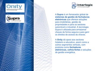 A Supra é um fornecedor global de
                                    sistemas de gestão de fechaduras
                                    eletrónicas que oferece soluções
                                    para imobiliárias, gestão de
                                    propriedades e para os sectores
                                    automóvel e industrial. A tecnologia
                                    Supra é utilizada para armazenar
                                    chaves de forma segura e para gerir
                                    os direitos de acesso às chaves.

                                    A Onity dá apoio aos sectores
                                    hoteleiro e educativo, assim como a
                                    outros segmentos verticais, com
                                    produtos como fechaduras
                                    eletrónicas, cofres-fortes e soluções
                                    de gestão energética.




UTC Fire & Security Portugal - 22
 