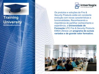 Os produtos e soluções da Fire &
                                    Security Products estão em constante
    Training                        evolução com novas características e
                                    funcionalidades. Reconhecendo a
    University                      importância de partilhar conhecimento e
    http://www.utcfsuniversity.eu
                                    experiência, a Universidade de
                                    Formação UTC Fire & Security Products
                                    EMEA oferece um programa de cursos
                                    variados e de grande valor formativo.




UTC Fire & Security Portugal - 24
 