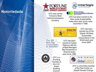 Notoriedade                        UTC was named
                                     Fortune’s Most
                                                           UTC has been named to the
                                   Admired aerospace
                                                             Dow Jones Sustainability
                                       company.
                                                           Index each year since it was
                                                                launched in 1999.

                                                                          UTC has been
                                                                        named one of the
                                                                         Global 100 Most
                                                                           Sustainable
                                                                        Corporations in the
                                                     UTC has been        World each year
                                                    named to Forbes        since 2005.
                                                    Platinum 400 list
                                                    of Best Managed
                                                    Big Companies in
                                                     America every
                                                    year since 1999.
                                         UTC is a
                                         founding
                                        member of
                                         the U.S.
                                          Green                UTC is a founding member
                                         Building                of the Pew Center on
UTC Fire & Security Portugal - 4         Council.               Global Climate Change.
 