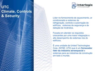 UTC
 Climate, Controls
 & Security                        Líder no fornecimento de aquecimento, ar
                                   condicionado e sistemas de
                                   refrigeração, controlo e automação de
                                   edifícios, sistemas de segurança e de
                                   deteção de Incêndios.

                                   Focada em atender os requisitos
                                   crescentes por uma maior integração e
                                   alto desempenho de sistemas nos do
                                   edifícios.

                                   É uma unidade da United Technologies
                                   Corp. (NYSE: UTX) que é um fornecedor
                                   líder da indústria aeroespacial e
                                   sistemas para as indústrias de construção
                                   em todo o mundo.




UTC Fire & Security Portugal - 5
 