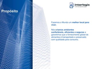 Propósito


                                   Fazemos o Mundo um melhor local para
                                   viver.

                                   Nós criamos ambientes
                                   confortáveis, eficientes e seguros e
                                   garantimos que o fornecimento global de
                                   alimentos é transportado e preservado
                                   com qualidade para consumo.




UTC Fire & Security Portugal - 7
 