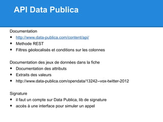 API Data Publica

Documentation
•   http://www.data-publica.com/content/api/
•   Methode REST
•   Filtres géolocalisés et conditions sur les colonnes


Documentation des jeux de données dans la fiche
•   Documentation des attributs
•   Extraits des valeurs
•   http://www.data-publica.com/opendata/13242--vox-twitter-2012


Signature
•   il faut un compte sur Data Publica, lib de signature
•   accès à une interface pour simuler un appel
 