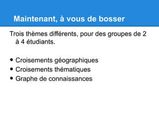 Maintenant, à vous de bosser
Trois thèmes différents, pour des groupes de 2
  à 4 étudiants.

• Croisements géographiques
• Croisements thématiques
• Graphe de connaissances
 