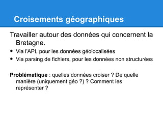 Croisements géographiques
Travailler autour des données qui concernent la
  Bretagne.
•   Via l'API, pour les données géolocalisées
•   Via parsing de fichiers, pour les données non structurées

Problématique : quelles données croiser ? De quelle
  manière (uniquement géo ?) ? Comment les
  représenter ?
 