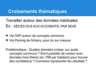 Croisements thématiques
Travailler autour des données médicales
Ex : DÉCÈS DUS AUX ACCIDENTS, PAR SEXE

• Via l'API autour de concepts communs
• Via Parsing de fichiers, pour du sur mesure
Problématique : Quelles données croiser, sur quels
  concepts communs ? Est-il possible de croiser avec
  données hors thème (ex. PIB par habitant) pour trouver
  des corrélations ? Comment représenter les résultats ?
 