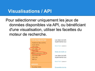 Visualisations / API
Pour sélectionner uniquement les jeux de
 données disponibles via API, ou bénéficiant
 d'une visualisation, utiliser les facettes du
 moteur de recherche.
 