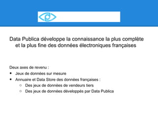 Data Publica développe la connaissance la plus complète
  et la plus fine des données électroniques françaises



Deux axes de revenu :
•   Jeux de données sur mesure
•   Annuaire et Data Store des données françaises :
      o Des jeux de données de vendeurs tiers
      o Des jeux de données développés par Data Publica
 