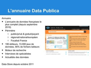 L'annuaire Data Publica
Annuaire
•   L’annuaire de données françaises le
    plus complet (depuis septembre
    2010)
•   Périmètre
      o public/privé & gratuit/payant
      o régional/national/européen
      o Focalisé France
•   190 éditeurs, 13.000 jeux de
    données, 90% de fichiers tableurs
•   Moteur de recherche
•   Interviews de spécialistes
•   Actualités des données


Data Store depuis octobre 2011
 