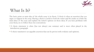 What Is It?
The basic point or main idea of the whole essay is its thesis. A thesis is often an assertion that you
argue or support in the essay. Having a thesis is useful to both the writer and the reader as it links the
main ideas of the essay and explains the writer's opinion on those ideas. If you have problems with
your thesis, try to follow these two conventions:
 A thesis statement is often (but not always) one sentence and is most often placed in the
introductory paragraph.
 A thesis statement is an arguable assertion that can be proven with evidence and opinions.
 
