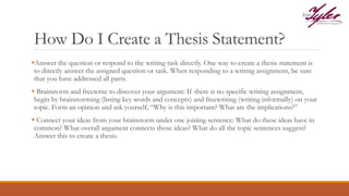 How Do I Create a Thesis Statement?
Answer the question or respond to the writing task directly. One way to create a thesis statement is
to directly answer the assigned question or task. When responding to a writing assignment, be sure
that you have addressed all parts.
 Brainstorm and freewrite to discover your argument: If there is no specific writing assignment,
begin by brainstorming (listing key words and concepts) and freewriting (writing informally) on your
topic. Form an opinion and ask yourself, “Why is this important? What are the implications?”
 Connect your ideas from your brainstorm under one joining sentence: What do these ideas have in
common? What overall argument connects those ideas? What do all the topic sentences suggest?
Answer this to create a thesis.
 