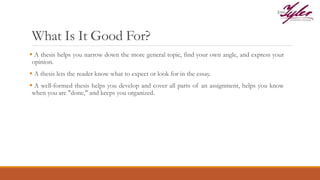 What Is It Good For?
 A thesis helps you narrow down the more general topic, find your own angle, and express your
opinion.
 A thesis lets the reader know what to expect or look for in the essay.
 A well-formed thesis helps you develop and cover all parts of an assignment, helps you know
when you are "done," and keeps you organized.
 
