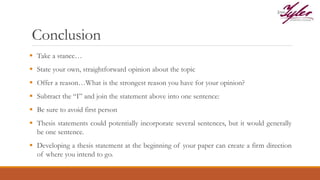 Conclusion
 Take a stance…
 State your own, straightforward opinion about the topic
 Offer a reason…What is the strongest reason you have for your opinion?
 Subtract the “I” and join the statement above into one sentence:
 Be sure to avoid first person
 Thesis statements could potentially incorporate several sentences, but it would generally
be one sentence.
 Developing a thesis statement at the beginning of your paper can create a firm direction
of where you intend to go.
 