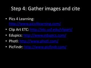Step 4: Gather images and cite
• Pics 4 Learning:
http://www.pics4learning.com/
• Clip Art ETC: http://etc.usf.edu/clipart/
• Edupics: http://www.edupics.com/
• Photl: http://www.photl.com/
• PicFindr: http://www.picfindr.com/
 