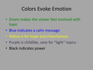 Colors Evoke Emotion
• Green makes the viewer feel involved with
topic
• Blue indicates a calm message
• Yellow is for hope and cheerfulness
• Purple is childlike, save for “light” topics
• Black indicates power
 