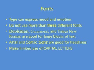Fonts
• Type can express mood and emotion
• Do not use more than three different fonts
• Bookman, Garamond, and Times New
Roman are good for large blocks of text
• Arial and Comic Sans are good for headlines
• Make limited use of CAPITAL LETTERS
 