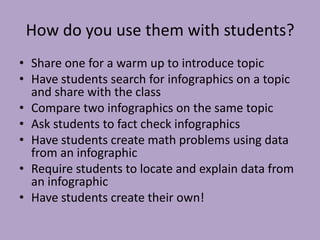 How do you use them with students?
• Share one for a warm up to introduce topic
• Have students search for infographics on a topic
and share with the class
• Compare two infographics on the same topic
• Ask students to fact check infographics
• Have students create math problems using data
from an infographic
• Require students to locate and explain data from
an infographic
• Have students create their own!
 