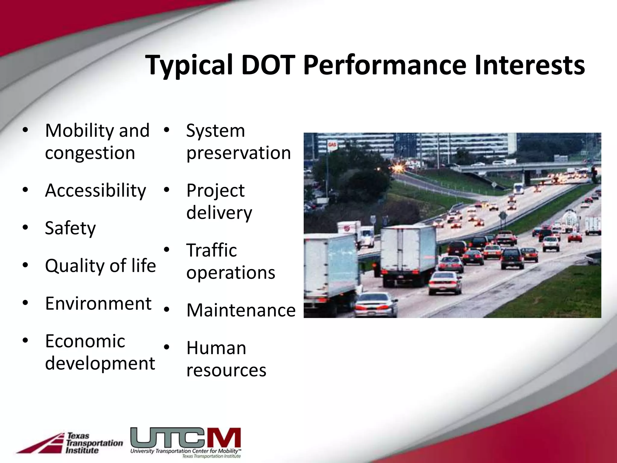 Typical DOT Performance Interests

• Mobility and • System
  congestion     preservation
• Accessibility • Project
                   delivery
• Safety
                 • Traffic
• Quality of life operations
• Environment • Maintenance
• Economic    • Human
  development resources
 