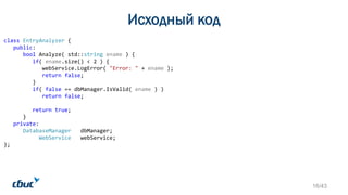 Исходный код
class EntryAnalyzer {
public:
bool Analyze( std::string ename ) {
if( ename.size() < 2 ) {
webService.LogError( "Error: " + ename );
return false;
}
if( false == dbManager.IsValid( ename ) )
return false;
return true;
}
private:
DatabaseManager dbManager;
WebService webService;
};
16/43
 