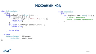 Исходный код
class WebService {
public:
void LogError( std::string msg ) {
/* логика, включающая
работу с сетевым соединением*/
}
};
class EntryAnalyzer {
public:
bool Analyze( std::string ename ) {
if( ename.size() < 2 ) {
webService.LogError( "Error: " + ename );
return false;
}
if( false == dbManager.IsValid( ename ) )
return false;
return true;
}
private:
DatabaseManager dbManager;
WebService webService;
};
17/43
 
