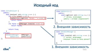 Исходный код
class WebService {
public:
void LogError( std::string msg ) {
/* логика, включающая
работу с сетевым соединением*/
}
};
class EntryAnalyzer {
public:
bool Analyze( std::string ename ) {
if( ename.size() < 2 ) {
webService.LogError( "Error: " + ename );
return false;
}
if( false == dbManager.IsValid( ename ) )
return false;
return true;
}
private:
DatabaseManager dbManager;
WebService webService;
};
2. Внешняя зависимость
1. Внешняя зависимость
class DatabaseManager {
public:
bool IsValid( std::string ename ) {
/* логика, включающая
операции чтения из базы данных*/
}
};
19/43
 