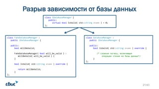 class DatabaseManager :
public IDatabaseManager {
public:
bool IsValid( std::string ename ) override {
/* сложная логика, включающая
операции чтения из базы данных*/
}
};
class IDatabaseManager {
public:
virtual bool IsValid( std::string ename ) = 0;
virtual ~IDatabaseManager() = default;
};
class FakeDatabaseManager :
public IDatabaseManager {
public:
bool WillBeValid;
FakeDatabaseManager( bool will_be_valid ) :
WillBeValid( will_be_valid ) {
}
bool IsValid( std::string ename ) override {
return WillBeValid;
}
};
Разрыв зависимости от базы данных
21/43
 