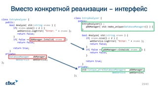 Вместо конкретной реализации – интерфейс
class EntryAnalyzer {
public:
bool Analyze( std::string ename ) {
if( ename.size() < 2 ) {
webService.LogError( "Error: " + ename );
return false;
}
if( false == dbManager.IsValid( ename ) )
return false;
return true;
}
private:
DatabaseManager dbManager;
WebService webService;
};
class EntryAnalyzer {
public:
EntryAnalyzer() :
pDbManager( std::make_unique<DatabaseManager>() ) {
}
bool Analyze( std::string ename ) {
if( ename.size() < 2 ) {
webService.LogError( "Error: " + ename );
return false;
}
if( false == pDbManager->IsValid( ename ) ) {
return false;
}
return true;
}
private:
std::unique_ptr<IDatabaseManager> pDbManager;
WebService webService;
};
23/43
 