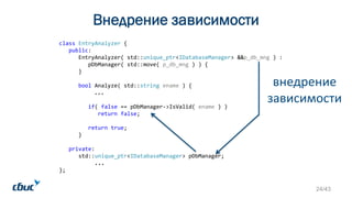 Внедрение зависимости
class EntryAnalyzer {
public:
EntryAnalyzer( std::unique_ptr<IDatabaseManager> &&p_db_mng ) :
pDbManager( std::move( p_db_mng ) ) {
}
bool Analyze( std::string ename ) {
...
if( false == pDbManager->IsValid( ename ) )
return false;
return true;
}
private:
std::unique_ptr<IDatabaseManager> pDbManager;
...
};
внедрение
зависимости
24/43
 