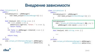 class EntryAnalyzer {
public:
EntryAnalyzer() : pDbManager(
std::make_unique<DatabaseManager>() ) {
}
bool Analyze( std::string ename ) {
if( ename.size() < 2 ) {
webService.LogError( "Error: " + ename );
return false;
}
if( false == pDbManager->IsValid( ename ) )
return false;
return true;
}
private:
std::unique_ptr<IDatabaseManager> pDbManager;
WebService webService;
};
class EntryAnalyzer {
public:
EntryAnalyzer() : pDbManager(
std::make_unique<DatabaseManager>() ) {
}
EntryAnalyzer(
std:: unique_ptr<IDatabaseManager> &&p_mng ) :
pDbManager( std::move( p_mng ) ) {
}
bool Analyze( std::string ename ) {
...
}
private:
std::unique_ptr<IDatabaseManager> pDbManager;
WebService webService;
};
25/43
Внедрение зависимости
 