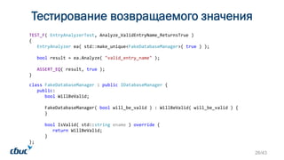 Тестирование возвращаемого значения
class FakeDatabaseManager : public IDatabaseManager {
public:
bool WillBeValid;
FakeDatabaseManager( bool will_be_valid ) : WillBeValid( will_be_valid ) {
}
bool IsValid( std::string ename ) override {
return WillBeValid;
}
};
TEST_F( EntryAnalyzerTest, Analyze_ValidEntryName_ReturnsTrue )
{
EntryAnalyzer ea( std::make_unique<FakeDatabaseManager>( true ) );
bool result = ea.Analyze( "valid_entry_name" );
ASSERT_EQ( result, true );
}
26/43
 