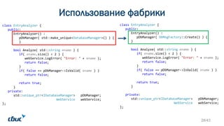 class EntryAnalyzer {
public:
EntryAnalyzer() :
pDbManager( DbMngFactory::Create() ) {
}
bool Analyze( std::string ename ) {
if( ename.size() < 2 ) {
webService.LogError( "Error: " + ename );
return false;
}
if( false == pDbManager->IsValid( ename ) )
return false;
return true;
}
private:
std::unique_ptr<IDatabaseManager> pDbManager;
WebService webService;
};
Использование фабрики
class EntryAnalyzer {
public:
EntryAnalyzer() :
pDbManager( std::make_unique<DatabaseManager>() ) {
}
bool Analyze( std::string ename ) {
if( ename.size() < 2 ) {
webService.LogError( "Error: " + ename );
return false;
}
if( false == pDbManager->IsValid( ename ) )
return false;
return true;
}
private:
std::unique_ptr<IDatabaseManager> pDbManager;
WebService webService;
};
28/43
 
