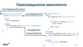Переопределение зависимости
class TestingEntryAnalyzer :
public EntryAnalyzer {
public:
bool WillBeValid;
private:
bool IsValid( std::string ename ) override {
return WillBeValid;
}
};
наследование
внедрение
зависимости
class EntryAnalyzer {
public:
bool Analyze( std::string ename ) {
...
if( false == IsValid( ename ) )
return false;
return true;
}
protected:
virtual bool IsValid( std::string ename ) {
return dbManager.EntryIsValid( ename );
}
private:
DatabaseManager dbManager;
...
};
тестируемый класс
32/43
 