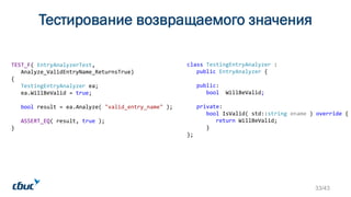 Тестирование возвращаемого значения
TEST_F( EntryAnalyzerTest,
Analyze_ValidEntryName_ReturnsTrue)
{
TestingEntryAnalyzer ea;
ea.WillBeValid = true;
bool result = ea.Analyze( "valid_entry_name" );
ASSERT_EQ( result, true );
}
class TestingEntryAnalyzer :
public EntryAnalyzer {
public:
bool WillBeValid;
private:
bool IsValid( std::string ename ) override {
return WillBeValid;
}
};
33/43
 