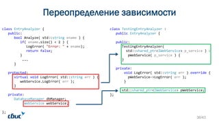 Переопределение зависимости
class EntryAnalyzer {
public:
bool Analyze( std::string ename ) {
if( ename.size() < 2 ) {
LogError( "Error: " + ename);
return false;
}
...
}
protected:
virtual void LogError( std::string err ) {
webService.LogError( err );
}
private:
DatabaseManager dbManager;
WebService webService;
};
class TestingEntryAnalyzer :
public EntryAnalyzer {
public:
TestingEntryAnalyzer(
std::shared_ptr<IWebService> p_service ) :
pWebService( p_service ) {
}
private:
void LogError( std::string err ) override {
pWebService->LogError( err );
}
std::shared_ptr<IWebService> pWebService;
};
36/43
 