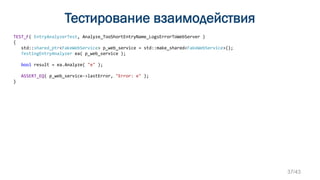 Тестирование взаимодействия
TEST_F( EntryAnalyzerTest, Analyze_TooShortEntryName_LogsErrorToWebServer )
{
std::shared_ptr<FakeWebService> p_web_service = std::make_shared<FakeWebService>();
TestingEntryAnalyzer ea( p_web_service );
bool result = ea.Analyze( "e" );
ASSERT_EQ( p_web_service->lastError, "Error: e" );
}
37/43
 