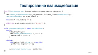 Тестирование взаимодействия
TEST_F( EntryAnalyzerTest, Analyze_TooShortEntryName_LogsErrorToWebServer )
{
std::shared_ptr<FakeWebService> p_web_service = std::make_shared<FakeWebService>();
TestingEntryAnalyzer ea( p_web_service );
bool result = ea.Analyze( "e" );
ASSERT_EQ( p_web_service->lastError, "Error: e" );
}
class TestingEntryAnalyzer : public EntryAnalyzer {
public:
TestingEntryAnalyzer(
std::shared_ptr<IWebService> p_service ) :
pWebService( p_service ) {
}
private:
void LogError( std::string err ) override {
pWebService->LogError( err );
}
std::shared_ptr<IWebService> pWebService;
};
38/43
 