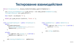 Тестирование взаимодействия
TEST_F( EntryAnalyzerTest, Analyze_TooShortEntryName_LogsErrorToWebServer )
{
std::shared_ptr<FakeWebService> p_web_service = std::make_shared<FakeWebService>();
TestingEntryAnalyzer ea( p_web_service );
bool result = ea.Analyze( "e" );
ASSERT_EQ( p_web_service->lastError, "Error: e" );
}
class FakeWebService : public IWebService {
public:
void LogError( std::string error ) override {
lastError = error;
}
std::string lastError;
};
class TestingEntryAnalyzer : public EntryAnalyzer {
public:
TestingEntryAnalyzer(
std::shared_ptr<IWebService> p_service ) :
pWebService( p_service ) {
}
private:
void LogError( std::string err ) override {
pWebService->LogError( err );
}
std::shared_ptr<IWebService> pWebService;
};
39/43
 