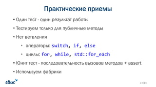Практические приемы
• Один тест - один результат работы
• Тестируем только для публичные методы
• Нет ветвления
• операторы: switch, if, else
• циклы: for, while, std::for_each
• Юнит тест - последовательность вызовов методов + assert
• Используем фабрики
41/43
 
