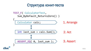 TEST_F( CalculatorTest,
Sum_ByDefault_ReturnsZero() )
{
Calculator calc;
int last_sum = calc.Sum();
ASSERT_EQ( 0, last_sum );
}
Структура юнит-теста
1. Arrange
2. Act
3. Assert
8/43
 