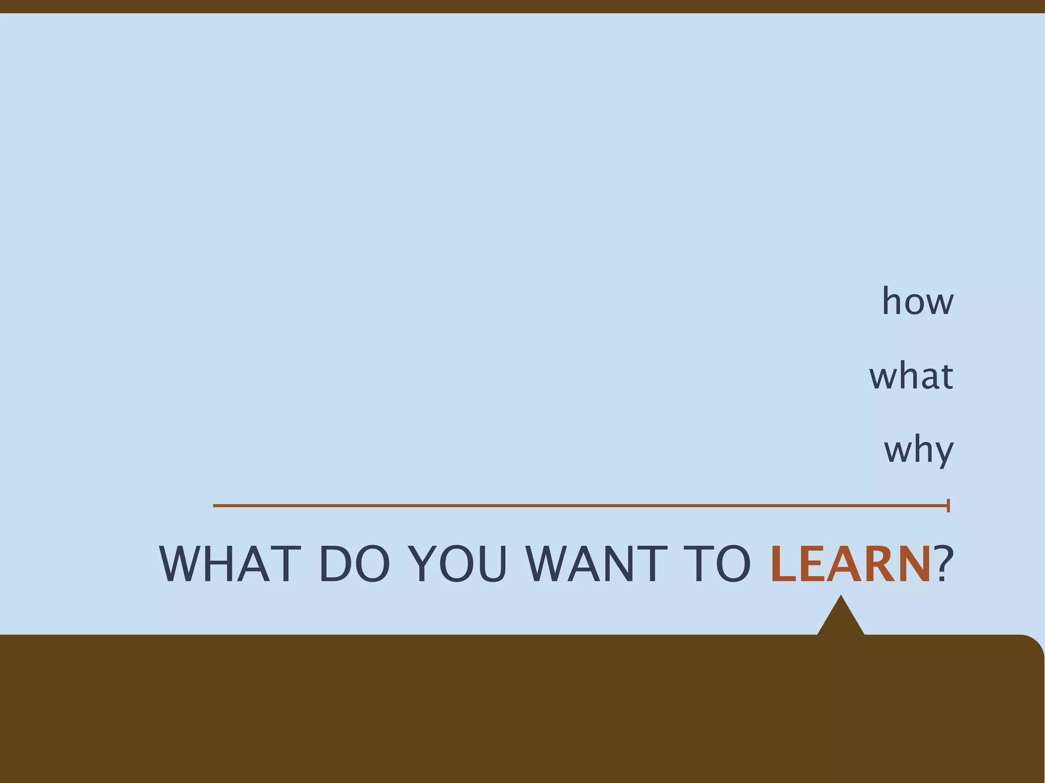 how

                       what

                       why


WHAT DO YOU WANT TO LEARN?
 