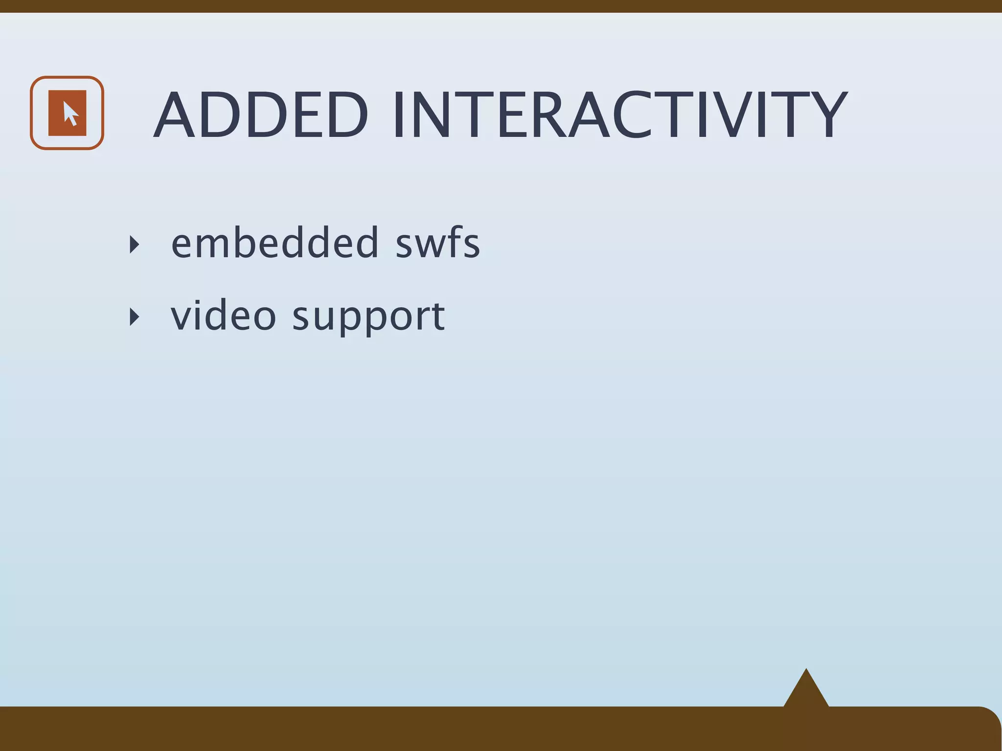 ADDED INTERACTIVITY
‣ embedded swfs

‣ video support
 