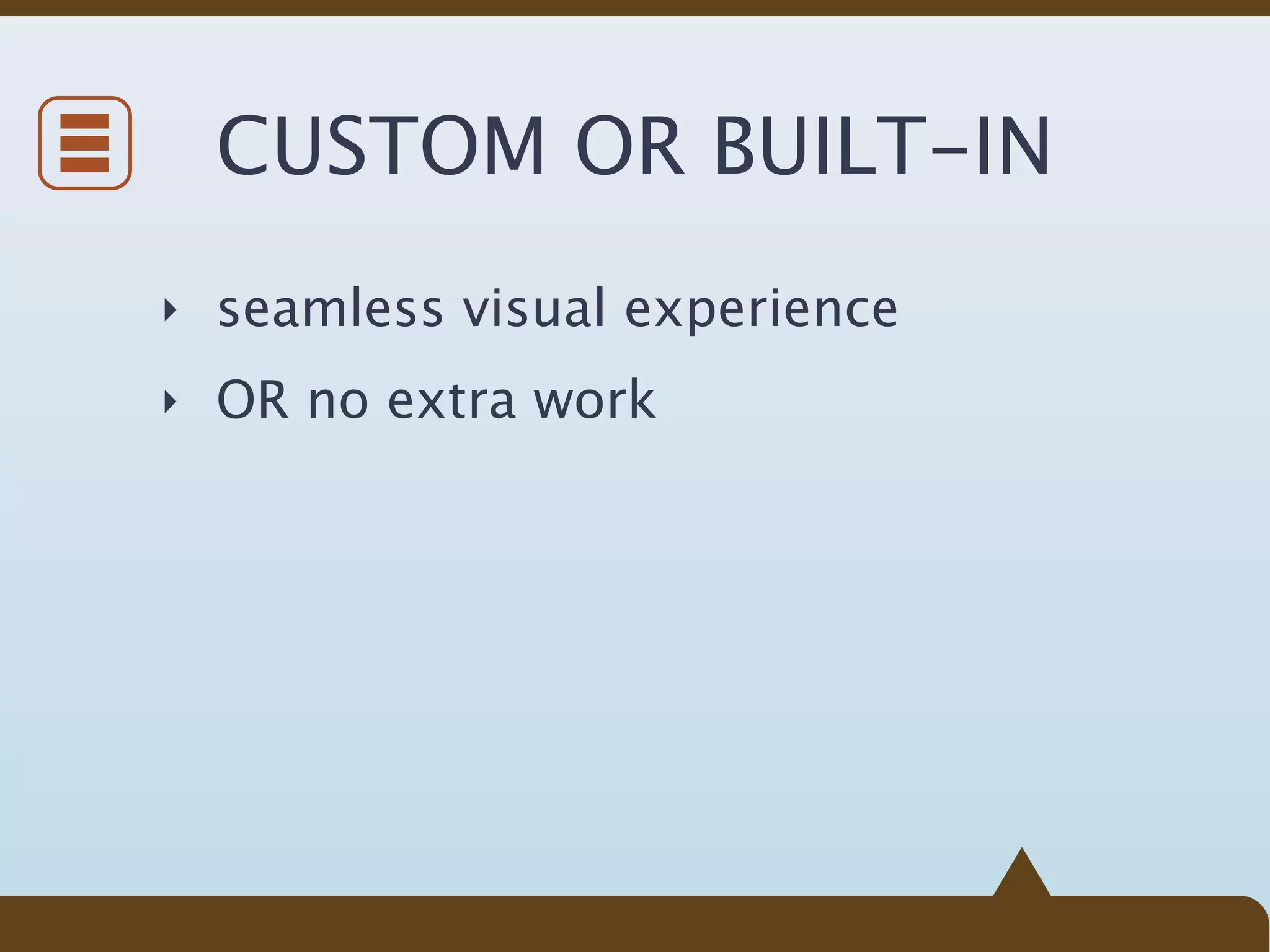 CUSTOM OR BUILT-IN
‣ seamless visual experience

‣ OR no extra work
 