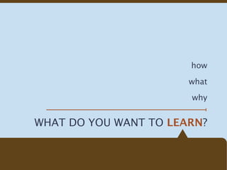 how

                       what

                       why


WHAT DO YOU WANT TO LEARN?
 