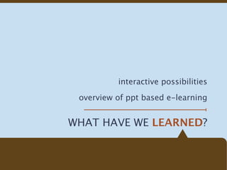 interactive possibilities

 overview of ppt based e-learning


WHAT HAVE WE LEARNED?
 