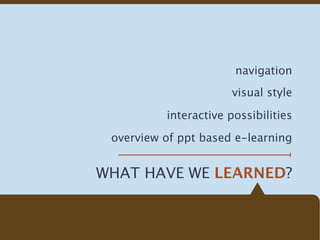 navigation
                       visual style

          interactive possibilities

 overview of ppt based e-learning


WHAT HAVE WE LEARNED?
 